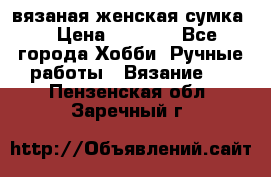 вязаная женская сумка  › Цена ­ 2 500 - Все города Хобби. Ручные работы » Вязание   . Пензенская обл.,Заречный г.